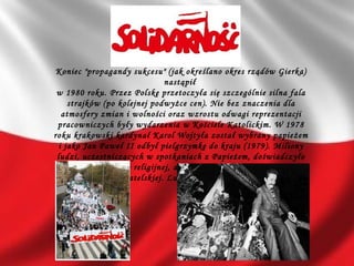 Koniec "propagandy sukcesu" (jak określano okres rządów Gierka)
nastąpił
w 1980 roku. Przez Polskę przetoczyła się szczególnie silna fala
strajków (po kolejnej podwyżce cen). Nie bez znaczenia dla
atmosfery zmian i wolności oraz wzrostu odwagi reprezentacji
pracowniczych były wydarzenia w Kościele Katolickim. W 1978
roku krakowski kardynał Karol Wojtyła został wybrany papieżem
i jako Jan Paweł II odbył pielgrzymkę do kraju (1979). Miliony
ludzi, uczestniczących w spotkaniach z Papieżem, doświadczyło
nie tylko odnowy religijnej, ale również wzmocniły poczucie
tożsamości obywatelskiej. Ludzie poczuli się społeczną siłą.
 