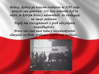 Polacy, którzy po trzecim rozbiorze w 1795 roku
utracili swe państwo. 123 lata zaborów był to
okres, w którym Polacy udowodnili, że zasługują
na swoje państwo.
Nigdy nie zrezygnowali z prób odzyskania
niepodległości.
Przez ten czas nasi rodacy niejednokrotnie
chwytali za broń, próbując wywalczyć wolność...
 