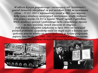 W obliczu kryzysu gospodarczego i wzrastającej roli "Solidarności",
generał Jaruzelski zdecydował się pod naciskiem ZSRR na rozwiązanie
siłowe - 13 XII 1981 r. wprowadzony został w PRL stan wojenny,
kilka tysięcy działaczy opozycyjnych internowano, strajki rozbijano
przy pomocy wojska (16 XII w kopalni "Wujek" zginęło 9 górników).
Wielu działaczy opozycji i podziemnego ruchu związkowego skazano
na karę więzienia, innych zmuszono do emigracji.
Stan wojenny (oficjalnie zakończony w lipcu 1983) nie rozwiązał
polskich problemów. Gospodarka nadal nie mogła wyjść z kryzysu, opór
społeczny przeciw władzy nie malał (podsycały go kolejne pielgrzymki
papieża Jana Pawła II - 1983, 1987 - i przyznanie przewodniczącemu
"Solidarności" Lechowi Wałęsie Pokojowej Nagrody Nobla). 
 