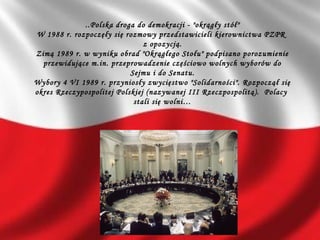 ..Polska droga do demokracji - "okrągły stół"
W 1988 r. rozpoczęły się rozmowy przedstawicieli kierownictwa PZPR
z opozycją.
Zimą 1989 r. w wyniku obrad "Okrągłego Stołu" podpisano porozumienie
przewidujące m.in. przeprowadzenie częściowo wolnych wyborów do
Sejmu i do Senatu.
Wybory 4 VI 1989 r. przyniosły zwycięstwo "Solidarności". Rozpoczął się
okres Rzeczypospolitej Polskiej (nazywanej III Rzeczpospolitą). Polacy
stali się wolni…
 
