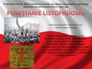 W kolejnych latach, Polacy podejmowali próby odzyskania niepodległości organizując
powstania narodowowyzwoleńcze, takie jak:
Powstanie listopadowe wybuchło w nocy
z 29/30 listopada 1830 roku,
"zaczynaliśmy walkę nierówną i pełna
niebezpieczeństwa, walkę rozpaczy, może
nawet konieczności, ale nie nadziei i
zwycięstwa. Kto wie czyli w księgach
przeznaczenia nie było zapisanem, iż my tylko
ją zacząć mieliśmy, aby inni, nasi następcy,
mieli kiedyś po długich kolejach i przemianach
z chwałą jej dokonali".
 