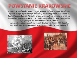 Powstanie Krakowskie 1846 r. Było jedynym polskim zrywem narodowo-
wyzwoleńczym wymierzonym przeciwko trzem okupantom jednocześnie:
Rosji, Prusom, Austrii. Nie tylko w zamierzeniach ale również w praktyce
i formalnie ponieważ były to tzw. "państwa opiekuńcze" Rzeczypospolitej
Krakowskiej. Do powstańczych walk, starć i
wystąpień zbrojnych doszło na terenie Krakowa i Galicji, Wielkopolski
oraz Królestwa Kongresowego a więc we wszystkich trzech Zaborach.
 