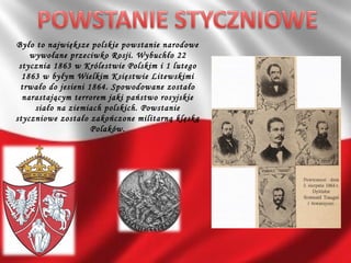 Było to największe polskie powstanie narodowe
wywołane przeciwko Rosji. Wybuchło 22
stycznia 1863 w Królestwie Polskim i 1 lutego
1863 w byłym Wielkim Księstwie Litewskimi
trwało do jesieni 1864. Spowodowane zostało
narastającym terrorem jaki państwo rosyjskie
siało na ziemiach polskich. Powstanie
styczniowe zostało zakończone militarną klęską
Polaków.
 