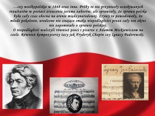 …czy wielkopolskie w 1848 oraz inne. Próby te nie przyniosły oczekiwanych
rezultatów w postaci zrzucenia jarzma zaborów, ale sprawiały, że sprawa polska
była cały czas obecna na arenie międzynarodowej. Zrywy te powodowały, że
młode pokolenie, urodzone nie znające smaku niepodległości przez cały ten okres
nie zapomniało o sprawie polskiej.
O niepodległość walczyli również poeci i pisarze z Adamem Mickiewiczem na
czele. Również kompozytorzy tacy jak Fryderyk Chopin czy Ignacy Paderewski.
 