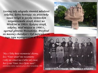 "My z Tobą Boże rozmawiać chcemy,
lecz "Vater unser" nie rozumiemy
i nikt nie zmusi nas Ciebie tak zwać,
boś ty nie Vater, lecz Ojciec nasz".
anonimowy wiersz napisany przez dzieci wrzesińskie 1901
Istotną rolę odegrała również młodzież
szkolna, która buntując się przeciwko
nauce religii w języku niemieckim
zorganizowała strajk dzieci we
WrzEśni w 1901r. Kolejny strajk
szkolny, miał miejsce w 1906 r.,
ogarnął głównie Poznańskie. Przybrał
on masowy charakter i był największym
tego typu wystąpieniem w Europie.
 