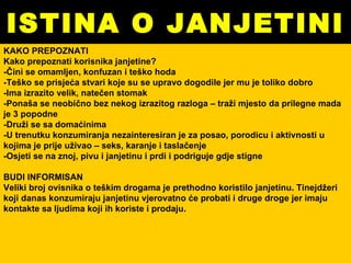 ISTINA O JANJETINI KAKO PREPOZNATI Kako prepoznati korisnika janjetine? -Čini se omamljen, konfuzan i teško hoda -Teško se prisjeća stvari koje su se upravo dogodile jer mu je toliko dobro -Ima izrazito velik, natečen stomak -Ponaša se neobično bez nekog izrazitog razloga – traži mjesto da prilegne mada je 3 popodne -Druži se sa domaćinima -U trenutku konzumiranja nezainteresiran je za posao, porodicu i aktivnosti u kojima je prije uživao – seks, karanje i taslačenje -Osjeti se na znoj, pivu i janjetinu i prdi i podriguje gdje stigne BUDI INFORMISAN Veliki broj ovisnika o teškim drogama je prethodno koristilo janjetinu. Tinejdžeri koji danas konzumiraju janjetinu vjerovatno će probati i druge droge jer imaju kontakte sa ljudima koji ih koriste i prodaju. 