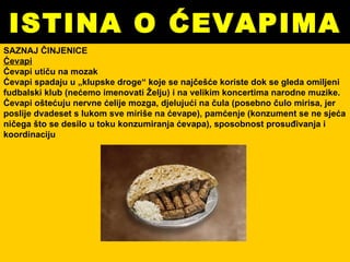 ISTINA O ĆEVAPIMA SAZNAJ ČINJENICE Ćevapi Ćevapi utiču na mozak Ćevapi spadaju u „klupske droge“ koje se najčešće koriste dok se gleda omiljeni fudbalski klub (nećemo imenovati Želju) i na velikim koncertima narodne muzike. Ćevapi oštećuju nervne ćelije mozga, djelujući na čula (posebno čulo mirisa, jer poslije dvadeset s lukom sve miriše na ćevape), pamćenje (konzument se ne sjeća ničega što se desilo u toku konzumiranja ćevapa), sposobnost prosuđivanja i koordinaciju   