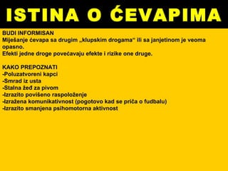 ISTINA O ĆEVAPIMA BUDI INFORMISAN Miješanje ćevapa sa drugim „klupskim drogama“ ili sa janjetinom je veoma opasno. Efekti jedne droge povećavaju efekte i rizike one druge. KAKO PREPOZNATI -Poluzatvoreni kapci  -Smrad iz usta  -Stalna žeđ za pivom -Izrazito povišeno raspoloženje -Izražena komunikativnost (pogotovo kad se priča o fudbalu)  -Izrazito smanjena psihomotorna aktivnost 