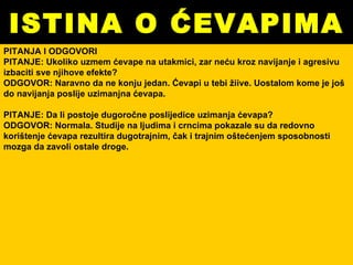 ISTINA O ĆEVAPIMA PITANJA I ODGOVORI PITANJE: Ukoliko uzmem ćevape na utakmici, zar neću kroz navijanje i agresivu izbaciti sve njihove efekte? ODGOVOR: Naravno da ne konju jedan. Ćevapi u tebi žiive. Uostalom kome je još do navijanja poslije uzimanjna ćevapa. PITANJE: Da li postoje dugoročne poslijedice uzimanja ćevapa? ODGOVOR: Normala. Studije na ljudima i crncima pokazale su da redovno korištenje ćevapa rezultira dugotrajnim, čak i trajnim oštećenjem sposobnosti mozga da zavoli ostale droge. 
