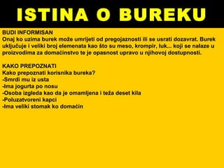 ISTINA O BUREKU BUDI INFORMISAN Onaj ko uzima burek može umrijeti od pregojaznosti ili se usrati dozavrat. Burek uključuje i veliki broj elemenata kao što su meso, krompir, luk... koji se nalaze u proizvodima za domaćinstvo te je opasnost upravo u njihovoj dostupnosti.  KAKO PREPOZNATI Kako prepoznati korisnika bureka? -Smrdi mu iz usta -Ima jogurta po nosu -Osoba izgleda kao da je omamljena i teža deset kila -Poluzatvoreni kapci -Ima veliki stomak ko domaćin 