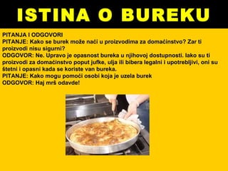 ISTINA O BUREKU PITANJA I ODGOVORI PITANJE: Kako se burek može naći u proizvodima za domaćinstvo? Zar ti proizvodi nisu sigurni? ODGOVOR: Ne. Upravo je opasnost bureka u njihovoj dostupnosti. Iako su ti proizvodi za domaćinstvo poput jufke, ulja ili bibera legalni i upotrebljivi, oni su štetni i opasni kada se koriste van bureka.  PITANJE: Kako mogu pomoći osobi koja je uzela burek ODGOVOR: Haj mrš odavde! 