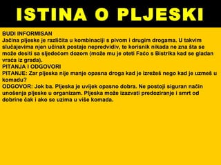 ISTINA O PLJESKI BUDI INFORMISAN Jačina pljeske je različita u kombinaciji s pivom i drugim drogama. U takvim slučajevima njen učinak postaje nepredvidiv, te korisnik nikada ne zna šta se može desiti sa sljedećom dozom (može mu je oteti Faćo s Bistrika kad se gladan vraća iz grada).  PITANJA I ODGOVORI PITANJE: Zar pljeska nije manje opasna droga kad je izrežeš nego kad je uzmeš u komadu? ODGOVOR: Jok ba. Pljeska je uvijek opasno dobra. Ne postoji siguran način unošenja pljeske u organizam. Pljeska može izazvati predoziranje i smrt od dobrine čak i ako se uzima u više komada.  