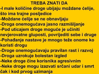 TREBA ZNATI DA -I male količine droge ubijaju moždane ćelije, što ima trajne posljedice -Moždane ćelije se ne obnavljaju -Droga onemogućava jasno razmišljanje -Pod uticajem droge moguće je učiniti nevjerovatne gluposti, povrijediti sebe i druge -Pohađanje nastave je mnogo teže onome ko koristi drogu -Droge onemogućavaju pravilan rast i razvoj -Droga uzrokuje bolestan izgled -Neke droge čine korisnika agresivnim -Neke droge mogu izazvati srčani udar i smrt čak i kod prvog uzimanja 