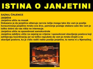 ISTINA O JANJETINI SAZNAJ ČINJENICE Janjetina Janjetina utiče na mozak Dokazano je da janjetina oštećuje nervne ćelije mozga tako što vam je poslije konzumiranja janjetine mrsko sve živo, pamćenje postaje otežano zato što vam je toliko dobro da vas ništa ne interesuje.  Janjetina utiče na sposobnost samokontrole Janjetina ozbiljno utiče na osjećaj za vrijeme i sposobnost obavljanja poslova koji zahtijevaju koordinaciju jer se toliko napušete da vam je mrsko živjeti a ne obavljati poslove, ko je vidio raditi nešto poslije janjetine, to nema ni u Njemačkoj. 