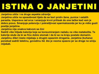 ISTINA O JANJETINI Janjetina utiče i na druge aspekte zdravlja Janjetina utiče na sposobnost tijela da se bori protiv žene, punice i ostalih parazita. Usporava rad srca i smanjuje krvni pritisak do one tačke kad vam je dobro pravo. Smanjuje potenciju i pokretljivost spermatozoida jer ko je vidio guzit poslije janjetine. Janjetina nije onakva kakvom se čini Sadrži više hiljada kalorija koje se konzumiranjem razlažu na više metabolita. Te kalorije služe da bi se fino dobio stomak i da bi se na kraju postalo domaćin. Janjetinu dileri često miješaju s drugim opasnim drogama. Janjetina (kuhana) ponekad sadrži teletinu, govedinu itd. što je veoma opasno jer se droge ne smiju miješati. 