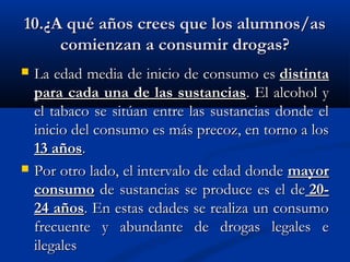 10.¿A qué años crees que los alumnos/as
     comienzan a consumir drogas?
   La edad media de inicio de consumo es distinta
    para cada una de las sustancias. El alcohol y
    el tabaco se sitúan entre las sustancias donde el
    inicio del consumo es más precoz, en torno a los
    13 años. 
   Por otro lado, el intervalo de edad donde mayor
    consumo de sustancias se produce es el de 20-
    24 años. En estas edades se realiza un consumo
    frecuente y abundante de drogas legales e
    ilegales
 
