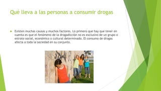 Qué lleva a las personas a consumir drogas
 Existen muchas causas y muchos factores. Lo primero que hay que tener en
cuenta es que el fenómeno de la drogadicción no es exclusivo de un grupo o
estrato social, económico o cultural determinado. El consumo de drogas
afecta a toda la sociedad en su conjunto.
 