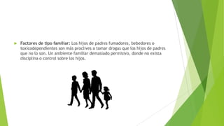  Factores de tipo familiar: Los hijos de padres fumadores, bebedores o
toxicodependientes son más proclives a tomar drogas que los hijos de padres
que no lo son. Un ambiente familiar demasiado permisivo, donde no exista
disciplina o control sobre los hijos.
 