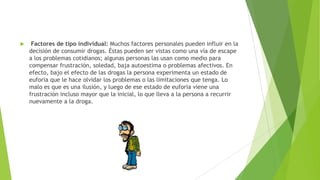  Factores de tipo individual: Muchos factores personales pueden influir en la
decisión de consumir drogas. Éstas pueden ser vistas como una vía de escape
a los problemas cotidianos; algunas personas las usan como medio para
compensar frustración, soledad, baja autoestima o problemas afectivos. En
efecto, bajo el efecto de las drogas la persona experimenta un estado de
euforia que le hace olvidar los problemas o las limitaciones que tenga. Lo
malo es que es una ilusión, y luego de ese estado de euforia viene una
frustración incluso mayor que la inicial, lo que lleva a la persona a recurrir
nuevamente a la droga.
 