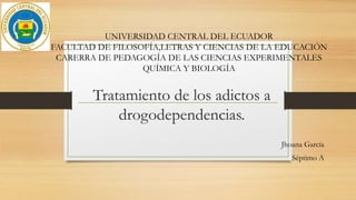 Tratamiento de los adictos a
drogodependencias.
Jhoana García
Séptimo A
UNIVERSIDAD CENTRAL DEL ECUADOR
FACULTAD DE FILOSOFÍA,LETRAS Y CIENCIAS DE LA EDUCACIÓN
CARERRA DE PEDAGOGÍA DE LAS CIENCIAS EXPERIMENTALES
QUÍMICA Y BIOLOGÍA
 