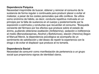 Dependencia Psíquica
Necesidad irreprimible de buscar, obtener y reiniciar el consumo de la
sustancia de forma regular o continuada para producir placer o evitar el
malestar, a pesar de los costes personales que ello conlleve. Se utiliza
como sinónimo de hábito, es decir, conducta repetitiva motivada en un
principio por la falta de sustancia en el cuerpo y posteriormente por la
exposición a estímulos y conductas que recuerdan el consumo. “Búsqueda
consiente del fármaco por los efectos que produce sobre el estado de
ánimo, pudiendo obtenerse exaltación (Anfetamina), sedación e indiferencia
al medio (Benzodiacepinas, Alcohol y Barbitúricos), elación (Heroína).Según
el Manual Merck, la dependencia psicológica se acompaña de un
sentimiento de satisfacción y del deseo de repetir la experiencia con la
droga o de evitar el displacer que produce al no tomarla.
Dependencia Social
Necesidad de consumir como manifestación de pertenencia a un grupo
social que proporciona signos de identidad claros.
 