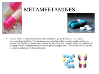 METAMFETAMINES
• En dosis petites, la metamfetamina és un estimulant poderós que pot disminuir la son i la gana i
incrementar l’activitat física. També pot causar una varietat de problemes cardiovasculars, incloent un
augment en la freqüència cardíaca, batec irregular del cor i elevació de la pressió arterial. Una sobredosi de
la droga pot elevar la temperatura del cos a nivells perillosos (hipertèrmia) i produir convulsions, que si no
es tracten immediatament poden resultar fatals.
 