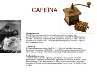 CAFEÏNA
• Sistema nerviós
El cafè també pot causar insomni en algunes persones, mentre que
paradoxalment ajuda a altres a tenir un somni més profund. També pot causar
ansietat i irritabilitat, en persones amb un consum excessiu de cafè, i fins i tot
retraïment en altres formes. També pot produir migranyes, tremolors, agitació
nerviosa i taquicàrdies.
• Colesterol
Un estudi ha demostrat que el cafestol i el kahweol, substàncies que estan
present en begudes de cafè bullides i sense filtrar, augmenta considerablement
els nivells de colesterol (hipercolesterolèmia), 24 25 especialment en dones.
• Embaràs i menopausa
També té efectes gènere- específics, en algunes afectades amb síndrome
premenstrual augmenta els símptomes, i pot reduir la fertilitat en dones. També
pot augmentar el risc d’osteoporosi en dones post-menopàusiques, i pot haver
riscos per al fetus si una dona embarassada beu 8 o més tasses al dia (1,4 litres
o més).
 