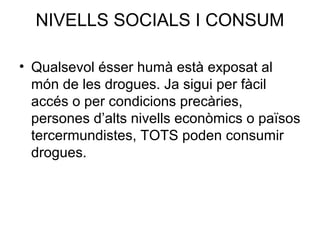 NIVELLS SOCIALS I CONSUM
• Qualsevol ésser humà està exposat al
món de les drogues. Ja sigui per fàcil
accés o per condicions precàries,
persones d’alts nivells econòmics o països
tercermundistes, TOTS poden consumir
drogues.
 