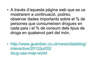 • A través d’aquesta pàgina web que es us
mostrarem a continuació, podreu
observar dades importants sobre el % de
persones que consumeixen drogues en
cada país i el % de consum dels tipus de
droga en qualsevol part del món.
• http://www.guardian.co.uk/news/datablog/
interactive/2012/jul/02/
drug-use-map-world
 