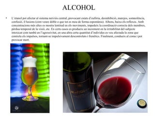 ALCOHOL
• L’etanol pot afectar al sistema nerviós central, provocant estats d’eufòria, desinhibició, marejos, somnolència,
confusió, il·lusions (com veure doble o que tot es mou de forma espontània). Alhora, baixa els reflexos. Amb
concentracions més altes es mostra lentitud en els moviments, impedeix la coordinació correcta dels membres,
pèrdua temporal de la visió, etc. En certs casos es produeix un increment en la irritabilitat del subjecte
intoxicat com també en l’agressivitat, en una altra certa quantitat d’individus es veu afectada la zona que
controla els impulsos, tornant-se impulsivament descontrolats i frenètics. Finalment, condueix al coma i pot
provocar mort.
 