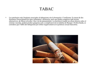 TABAC
• Les patologies més freqüents associades al tabaquisme són la bronquitis i l’emfisema. Es tracta de dos
fenòmens essencialment de tipus inflamatori i destructiu, però que poden complicar amb lesions
obstructives, de fibrosi alveolar i fins i tot de pneumotòrax. La nicotina té també un efecte directe sobre el
sistema vascular, podent produir gangrena com a complicació de la malaltia de Buerger. D’altra banda, es
considera que l’hàbit del tabaquisme pot influir negativament en la potència sexual masculina.
 