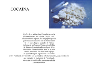 COCAÏNA
Un 7% de la població de l’estat ha provat la
cocaïna almenys una vegada. Des del 1999,
el consum s’ha duplicat. La franja principal de
persones consumidores són els homes entre
15 i 34 anys. Segons les dades de l’últim
informe de les Nacions Unides sobre l’abús
de drogues, l’addicció a la cocaïna ja té les
dimensions d’una epidèmia. No n’hi ha prou
amb la prevenció. Per això, molts equips
de recerca busquen alguna cura o “vacuna”
contra l’addicció. Els “models” són la metadona o la bupronorfina, dues substàncies
que permeten el tractament de l’heroïna, la
droga que es va difondre com una epidèmia
els anys vuitanta.
 