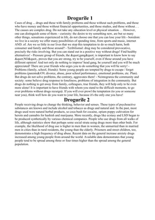 Drogurile 1
Cases of drug ... drugs and those with family problems and those without such problems, and those
who have money and those without financial opportunities, and those studies, and those without. . .
The causes are complex drug. Do not take any education level or physical situation. . . However,
one can distinguish some of them: - curiosity: the desire to try something new, are but so many
other things, sensations experienced in life, do not choose one that you can lose your life - boredom:
we live in a society we offer many possibilities of spending time, from sports and music, internet
AND. of. Are we so little in our lives that we stop this temptation to do so much harm, both
consumer and family and those around? - Teribilismul: drug may be considered provocative,
precisely the risks involving. But you can stand out in a positive way without drugs! Find healthy
alternatives! - Pressure group of friends, the &quot;gang&quot; is important to know how to say
&quot;NO&quot;, proves that you are strong, try to be yourself, even if those around you have
different opinion! And not only do nothing to impress' head gang, be yourself and you will be much
appreciated! There are your friends who urges you to do something that you will be sorry! -
Problems (family, school, friends): Some young people are tempted by drugs to escape / forget
problems (parents&#39; divorce, abuse, poor school performance, emotional problems, etc. Plan).
But drugs do not solve problems, the contrary, aggravates them! - Neintegrarea the community and
society: some believe drug response to loneliness, problems of integration in the community. But
drugs do nothing to get away from family, colleagues, true friends, they will help only to be even
more alone! It is important to have friends with whom you stand to the difficult moments, to go
over problems without drugs recurgeţi. If you will ever prowl the temptation (to you or someone
near you), think well how do you want to your life, because it's the only one you have!
                                        Drogurile 2
People receiving drugs to change the thinking, behavior and senses. These types of psychoactive
substances are known and include alcohol and tobacco as drugs and natural and. In the past, most
drugs used were natural herbal products, so coca bush for cocaine, opium poppy cultivation for
heroin and cannabis for hashish and marijuana. More recently, drugs like ecstasy and LSD began to
be produced synthetically by various chemical companies. People who use drugs from all walks of
life, although statistics show that perhaps some social strata using drugs more than other beds. For
example, the likelihood of drug use is higher in men than in women, the unmarried than in married
men in cities than in rural residents, the young than the elderly. Prisoners and street children, too,
demonstrates a high frequency of drug abuse. Recent data on the general increase anxiety drugs
increased among young people from around the world. Available data demonstrates that young
people tend to be spread among three or four times higher than the spread among the general
population.
 