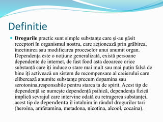 Definitie
 Drogurile practic sunt simple substanțe care și-au găsit
receptori în organismul nostru, care acționează prin grăbirea,
încetinirea sau modificarea proceselor unui anumit organ.
Dependența este o noțiune generalizată, există persoane
dependente de internet, de fast food asta deoarece orice
substanță care îți induce o stare mai mult sau mai puțin falsă de
bine iți activează un sistem de recompensare al creierului care
eliberează anumite substanțe precum dopamina sau
serotonina,responsabile pentru starea ta de spirit. Acest tip de
dependență se numește dependență psihică, dependența fizică
implică sevrajul care intervine odată cu retragerea substanței,
acest tip de dependenta îl intalnim în rândul drogurilor tari
(heroina, amfetamina, metadona, nicotina, alcool, cocaina).
 