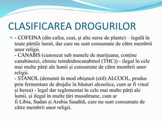 CLASIFICAREA DROGURILOR
 - COFEINA (din cafea, ceai, și alte surse de plante) – legală în
toate părțile lumii, dar care nu sunt consumate de către membrii
unor religii.
- CANABIS (cunoscut sub numele de marijuana, conține
canabinoizi, chimic tetrahidrocanabinol (THC)) - ilegal în cele
mai multe părți ale lumii și consumate de către membrii unor
religii.
- STANOL (denumit în mod obișnuit (etil) ALCOOL, produs
prin fermentare de drojdie în băuturi alcoolice, cum ar fi vinul
și berea) - legal dar reglementat în cele mai multe părți ale
lumii, și ilegal în multe țări musulmane, cum ar
fi Libia, Sudan și Arabia Saudită, care nu sunt consumate de
către membrii unor religii.
 