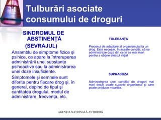 AGENŢIA NAŢIONALĂ ANTIDROG
Tulburări asociate
consumului de droguri
SINDROMUL DE
ABSTINENŢĂ
(SEVRAJUL)
Ansamblu de simptome fizice şi
psihice, ce apare la întreruperea
administrării unei substanţe
psihoactive sau la administrarea
unei doze insuficiente.
Simptomele şi semnele sunt
diferite pentru fiecare drog şi, în
general, depind de tipul şi
cantitatea drogului, modul de
administrare, frecvenţa, etc.
TOLERANŢA
Procesul de adaptare al organismului la un
drog. Este necesar, în aceste condiţii, să se
administreze doze din ce în ce mai mari
pentru a obţine efectul iniţial
SUPRADOZA
Administrarea unei cantităţi de droguri mai
mari decât poate suporta organismul şi care
poate produce moartea.
 