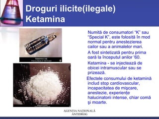 AGENŢIA NAŢIONALĂ
ANTIDROG
Droguri ilicite(ilegale)
Ketamina
Numită de consumatori “K” sau
“Special K”, este folosită în mod
normal pentru anestezierea
cailor sau a animalelor mari.
A fost sintetizată pentru prima
oară la începutul anilor '60.
Ketamina - se injectează de
obicei intramuscular sau se
prizează.
Efectele consumului de ketamină
includ stop cardiovascular,
incapacitatea de mişcare,
anestezie, experienţe
halucinatorii intense, chiar comă
şi moarte.
 