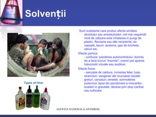 Solven iiț
Sunt substante care produc efecte similare
alcoolului sau anestezicelor, cel mai raspandit
mod de utilizare este inhalarea in pungi de
plastic, flacoane sau alte recipiente; ex:
vopsele, lacuri, acetona, gaz de bricheta,
cleiuri etc.
Efecte psihice:
- confuzie; pierderea autocontrolului; dorinta
de a face lucruri “traznite”; uneori pot aparea
halucinatii vizuale sau auditive;
Efecte fizice:
- senzatie de caldura, inrosirea fetei; tuse,
stranuturi; sangerari ale mucoasei nazale;
greturi, varsaturi; ameteli, somnolenta
puternica; lipsa de coordonare a miscarilor;
scaderi in greutate; decese prin stop cardiac
sau sufocare.
AGENŢIA NAŢIONALĂ ANTIDROG
 