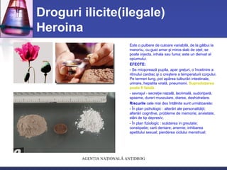AGENŢIA NAŢIONALĂ ANTIDROG
Droguri ilicite(ilegale)
Heroina
Este o pulbere de culoare variabilă, de la gălbui la
maroniu, cu gust amar şi miros slab de oţet; se
poate injecta, inhala sau fuma; este un derivat al
opiumului.
EFECTE:
- Se micşorează pupila, apar greţuri, o încetinire a
ritmului cardiac şi o creştere a temperaturii corpului.
Pe termen lung, pot apărea tulburări intestinale,
urinare, hepatita virală, pneumonii. Supradozarea
poate fi fatală.
- sevrajul - secreţie nazală, lacrimală, sudoripară,
spasme, dureri musculare, diaree, deshidratare.
Riscurile cele mai des întâlnite sunt următoarele:
- În plan psihologic : alterări ale personalităţii;
alterări cognitive, probleme de memorie; anxietate,
stări de tip depresiv;
- În plan fiziologic : scăderea in greutate;
constipatie; carii dentare; anemie; inhibarea
apetitului sexual; pierderea ciclului menstrual;
 