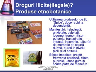 AGENŢIA NAŢIONALĂ
ANTIDROG
Droguri ilicite(ilegale)?
Produse etnobotanice
Utilizarea produselor de tip
“Spice”, duce rapid la
dependenţă.
Manifestări: halucinaţii,
anxietate, palpitaţii,
logoree, tremor, frison
puternic, transpiraţie
intensă, insomnie, tulburări
de memorie de scurtă
durată, dureri la nivelul
pielii şi al nasului.
Efecte imediate: creşte
frecvenţa cardiacă, dilată
pupilele, usucă gura şi
scade pofta de mâncare.
 