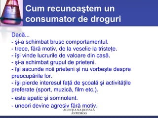 AGENŢIA NAŢIONALĂ
ANTIDROG
Cum recunoaştem un
consumator de droguri
Dacă...
- şi-a schimbat brusc comportamentul.
- trece, fără motiv, de la veselie la tristeţe.
- îşi vinde lucrurile de valoare din casă.
- şi-a schimbat grupul de prieteni.
- îşi ascunde noii prieteni şi nu vorbeşte despre
preocupările lor.
- îşi pierde interesul faţă de şcoală şi activităţile
preferate (sport, muzică, film etc.).
- este apatic şi somnolent.
- uneori devine agresiv fără motiv.
 