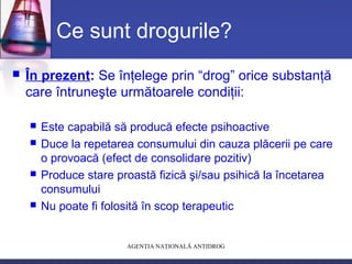 AGENŢIA NAŢIONALĂ ANTIDROG
Ce sunt drogurile?
 În prezent: Se înţelege prin “drog” orice substanţă
care întruneşte următoarele condiţii:
 Este capabilă să producă efecte psihoactive
 Duce la repetarea consumului din cauza plăcerii pe care
o provoacă (efect de consolidare pozitiv)
 Produce stare proastă fizică şi/sau psihică la încetarea
consumului
 Nu poate fi folosită în scop terapeutic
 