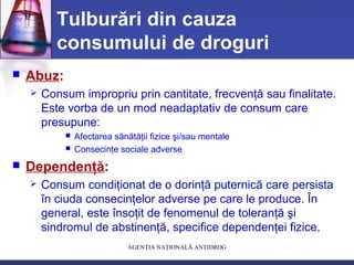 AGENŢIA NAŢIONALĂ ANTIDROG
Tulburări din cauza
consumului de droguri
 Abuz:
 Consum impropriu prin cantitate, frecvenţă sau finalitate.
Este vorba de un mod neadaptativ de consum care
presupune:
 Afectarea sănătăţii fizice şi/sau mentale
 Consecinţe sociale adverse
 Dependenţă:
 Consum condiţionat de o dorinţă puternică care persista
în ciuda consecinţelor adverse pe care le produce. În
general, este însoţit de fenomenul de toleranţă şi
sindromul de abstinenţă, specifice dependenţei fizice.
 