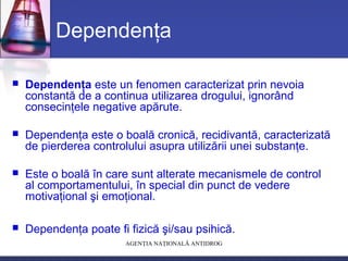 AGENŢIA NAŢIONALĂ ANTIDROG
Dependenţa
 Dependenţa este un fenomen caracterizat prin nevoia
constantă de a continua utilizarea drogului, ignorând
consecinţele negative apărute.
 Dependenţa este o boală cronică, recidivantă, caracterizată
de pierderea controlului asupra utilizării unei substanţe.
 Este o boală în care sunt alterate mecanismele de control
al comportamentului, în special din punct de vedere
motivaţional şi emoţional.
 Dependenţa poate fi fizică şi/sau psihică.
 