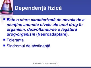 AGENŢIA NAŢIONALĂ ANTIDROG
Dependenţă fizică
 Este o stare caracterizată de nevoia de a
menţine anumite nivele ale unui drog în
organism, dezvoltându-se o legătură
drog-organism (Neuroadaptare).
 Toleranţa
 Sindromul de abstinenţă
 