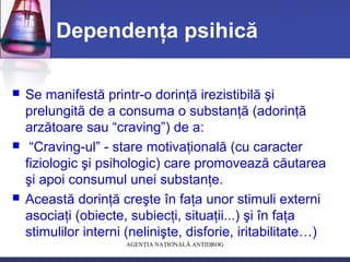 AGENŢIA NAŢIONALĂ ANTIDROG
Dependenţa psihică
 Se manifestă printr-o dorinţă irezistibilă şi
prelungită de a consuma o substanţă (adorinţă
arzătoare sau “craving”) de a:
 “Craving-ul” - stare motivaţională (cu caracter
fiziologic şi psihologic) care promovează căutarea
şi apoi consumul unei substanţe.
 Această dorinţă creşte în faţa unor stimuli externi
asociaţi (obiecte, subiecţi, situaţii...) şi în faţa
stimulilor interni (nelinişte, disforie, iritabilitate…)
 