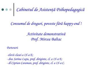 Cabinetul de Asistenţă Psihopedagogică Consumul de droguri, poveste fără happy-end ! Activitate demonstrativă Prof. Mircea Baltac Parteneri: 	- elevii clasei a IX-a E; 	- dnaSorina Lupu, prof. diriginte, cl. a IX-a E; 	- dl Ciprian Caraman, prof. diriginte, cl. a IX-a C. 