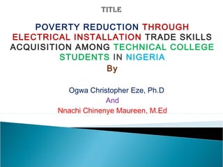 POVERTY REDUCTION THROUGH
ELECTRICAL INSTALLATION TRADE SKILLS
ACQUISITION AMONG TECHNICAL COLLEGE
STUDENTS IN NIGERIA
By
Ogwa Christopher Eze, Ph.D
And
Nnachi Chinenye Maureen, M.Ed
 
