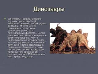 ДинозаврыДинозавры
► Динозавры - общее названиеДинозавры - общее название
крупных представителейкрупных представителей
нескольких ветвей особой группынескольких ветвей особой группы
рептилий. Многие из нихрептилий. Многие из них
отличались гигантскимиотличались гигантскими
размерами (до 60 м) иразмерами (до 60 м) и
причудливыми формами. Средипричудливыми формами. Среди
этих животных были и хищники, иэтих животных были и хищники, и
растительноядные. Кто-торастительноядные. Кто-то
передвигался на четырех лапах,передвигался на четырех лапах,
кто-то предпочитал хождение накто-то предпочитал хождение на
двух конечностях. Прыгающие,двух конечностях. Прыгающие,
плавающие, бегающие и дажеплавающие, бегающие и даже
летающие - вот они какие, царилетающие - вот они какие, цари
природы того времени. Ихприроды того времени. Их
царство длилось 135 миллионовцарство длилось 135 миллионов
лет - триас, юру и мел.лет - триас, юру и мел.
 