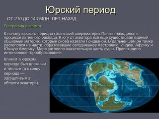 Юрский периодЮрский период
ОТ 210 ДО 144 МЛН. ЛЕТ НАЗАДОТ 210 ДО 144 МЛН. ЛЕТ НАЗАД
География и климатГеография и климат
К началу юрского периода гигантский сверхматерик Пангея находился вК началу юрского периода гигантский сверхматерик Пангея находился в
процессе активного распада. К югу от экватора всё ещё существовал единыйпроцессе активного распада. К югу от экватора всё ещё существовал единый
обширный материк, который снова назвали Гондваной. В дальнейшем он такжеобширный материк, который снова назвали Гондваной. В дальнейшем он также
раскололся на части, образовавшие сегодняшнее Австралию, Индию, Африку ираскололся на части, образовавшие сегодняшнее Австралию, Индию, Африку и
Южную Америку. Море затопило значительную часть суши. ПроисходилоЮжную Америку. Море затопило значительную часть суши. Происходило
интенсивное горообразование.интенсивное горообразование.
Климат в юрскомКлимат в юрском
периоде был влажнымпериоде был влажным
и тёплым (а к концуи тёплым (а к концу
периода —периода —
засушливым взасушливым в
области экватора).области экватора).
 